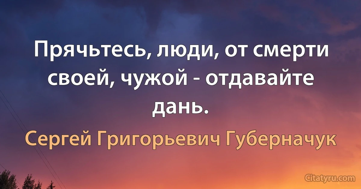 Прячьтесь, люди, от смерти своей, чужой - отдавайте дань. (Сергей Григорьевич Губерначук)