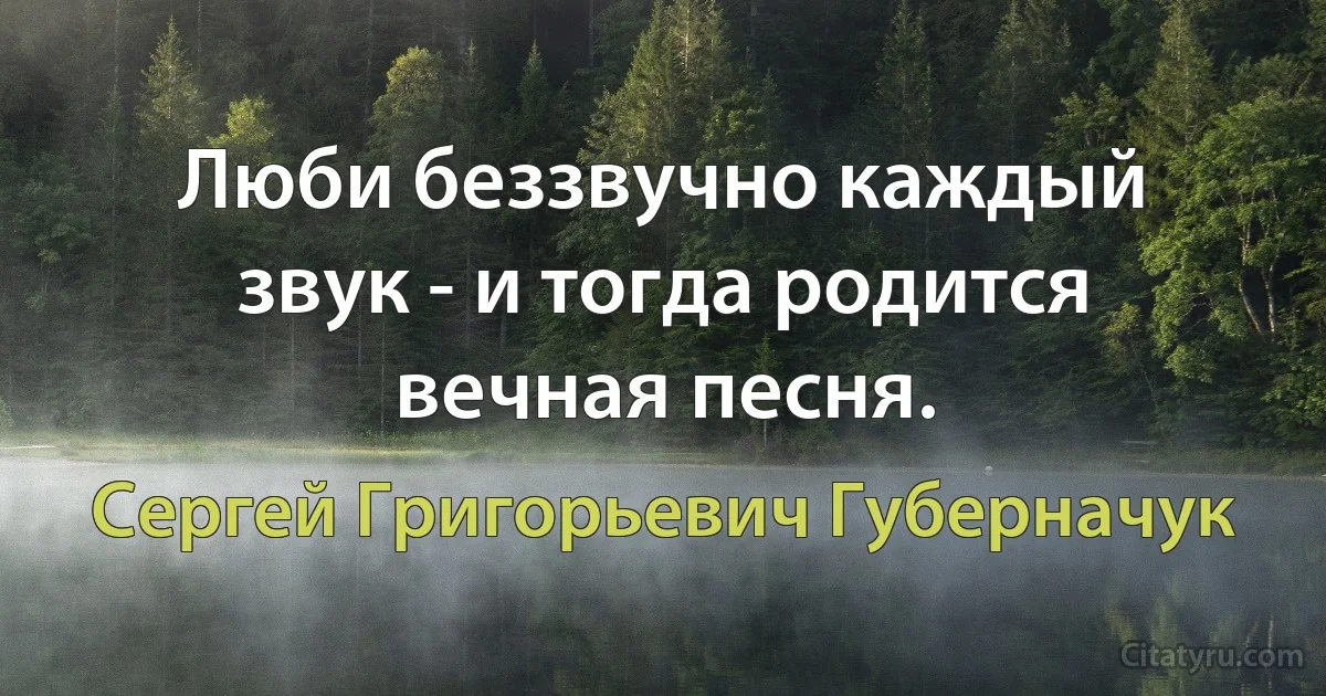 Люби беззвучно каждый звук - и тогда родится вечная песня. (Сергей Григорьевич Губерначук)