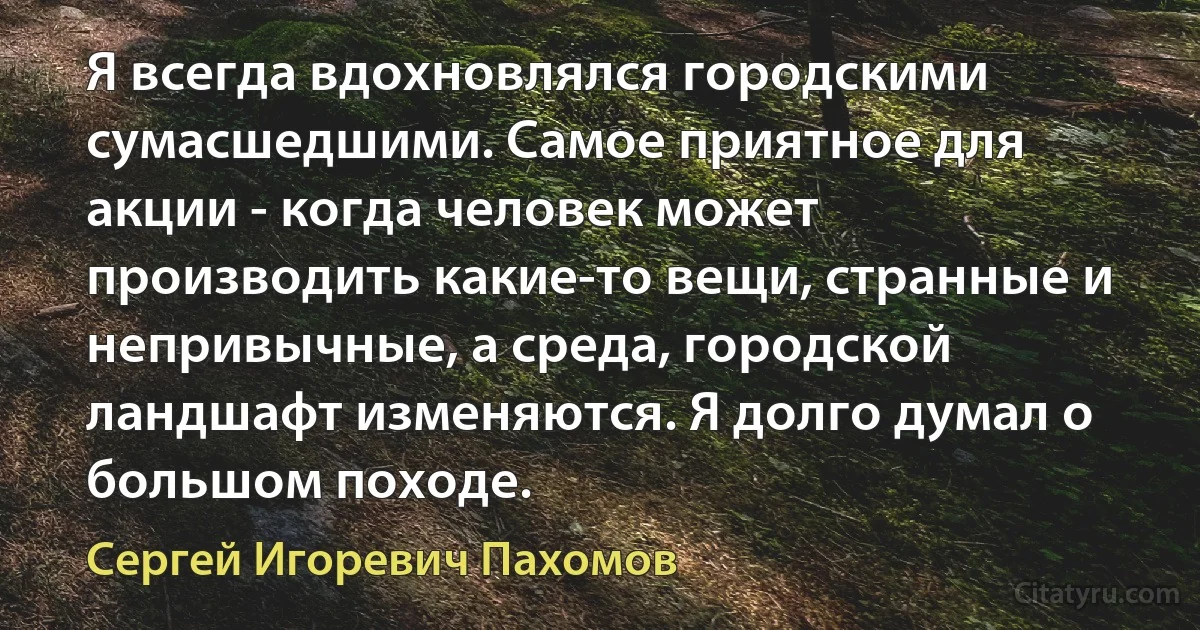 Я всегда вдохновлялся городскими сумасшедшими. Самое приятное для акции - когда человек может производить какие-то вещи, странные и непривычные, а среда, городской ландшафт изменяются. Я долго думал о большом походе. (Сергей Игоревич Пахомов)