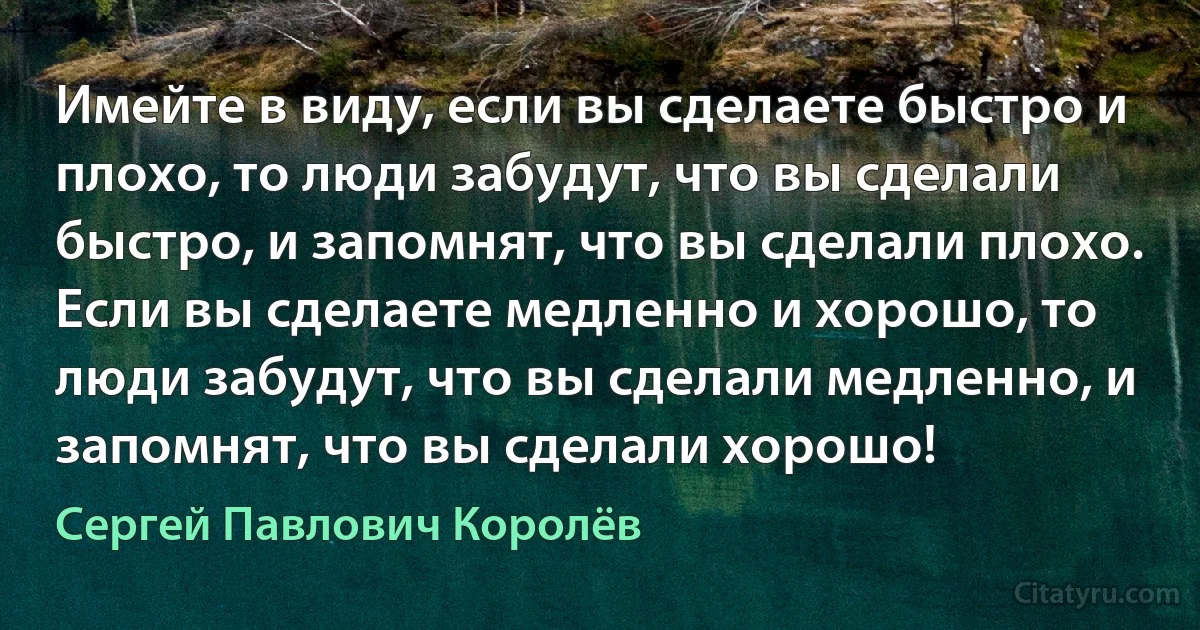 Имейте в виду, если вы сделаете быстро и плохо, то люди забудут, что вы сделали быстро, и запомнят, что вы сделали плохо. Если вы сделаете медленно и хорошо, то люди забудут, что вы сделали медленно, и запомнят, что вы сделали хорошо! (Сергей Павлович Королёв)