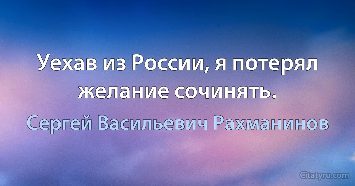 Уехав из России, я потерял желание сочинять. (Сергей Васильевич Рахманинов)