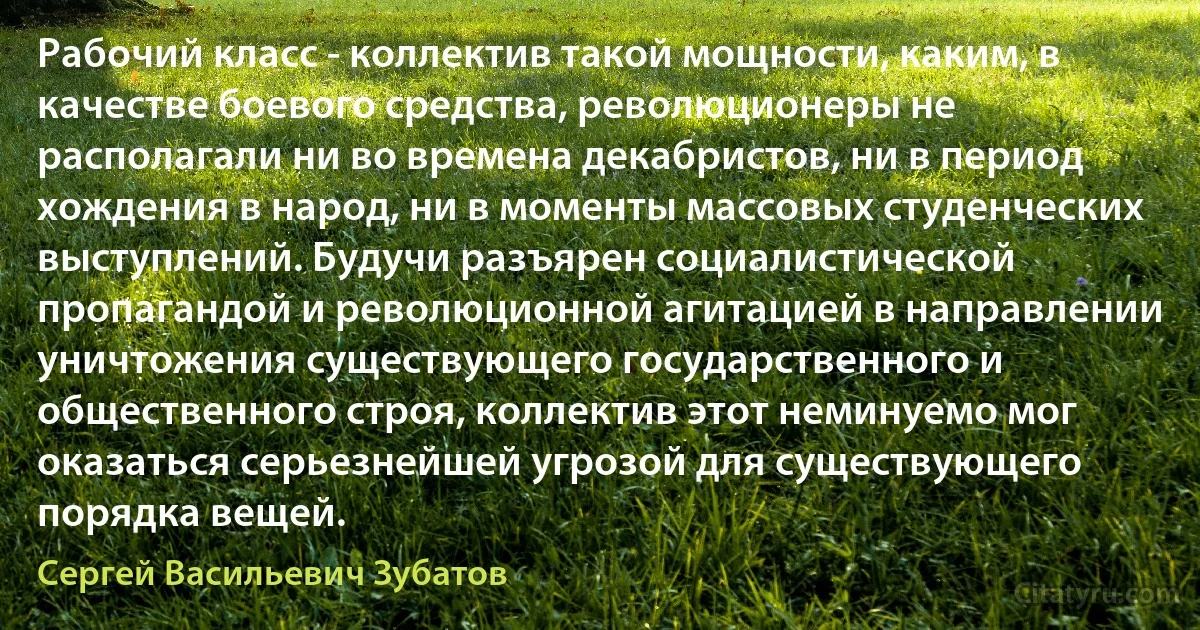 Рабочий класс - коллектив такой мощности, каким, в качестве боевого средства, революционеры не располагали ни во времена декабристов, ни в период хождения в народ, ни в моменты массовых студенческих выступлений. Будучи разъярен социалистической пропагандой и революционной агитацией в направлении уничтожения существующего государственного и общественного строя, коллектив этот неминуемо мог оказаться серьезнейшей угрозой для существующего порядка вещей. (Сергей Васильевич Зубатов)