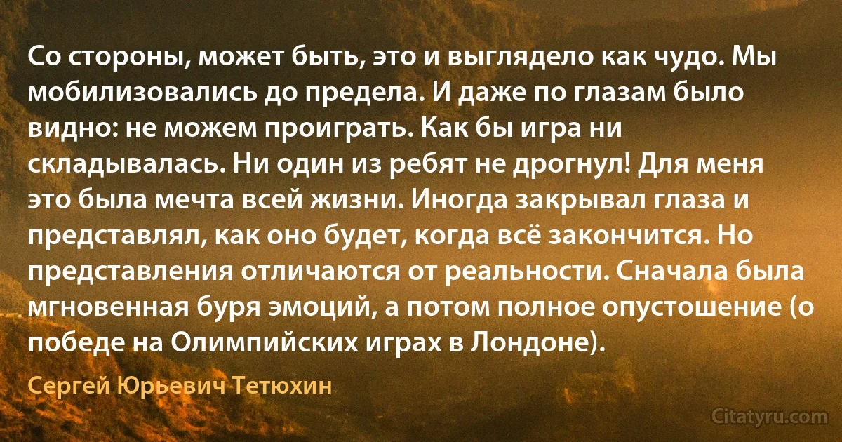 Со стороны, может быть, это и выглядело как чудо. Мы мобилизовались до предела. И даже по глазам было видно: не можем проиграть. Как бы игра ни складывалась. Ни один из ребят не дрогнул! Для меня это была мечта всей жизни. Иногда закрывал глаза и представлял, как оно будет, когда всё закончится. Но представления отличаются от реальности. Сначала была мгновенная буря эмоций, а потом полное опустошение (о победе на Олимпийских играх в Лондоне). (Сергей Юрьевич Тетюхин)