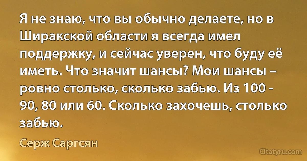 Я не знаю, что вы обычно делаете, но в Ширакской области я всегда имел поддержку, и сейчас уверен, что буду её иметь. Что значит шансы? Мои шансы – ровно столько, сколько забью. Из 100 - 90, 80 или 60. Сколько захочешь, столько забью. (Серж Саргсян)