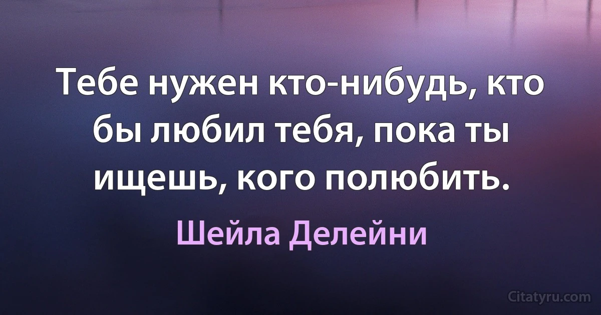 Тебе нужен кто-нибудь, кто бы любил тебя, пока ты ищешь, кого полюбить. (Шейла Делейни)