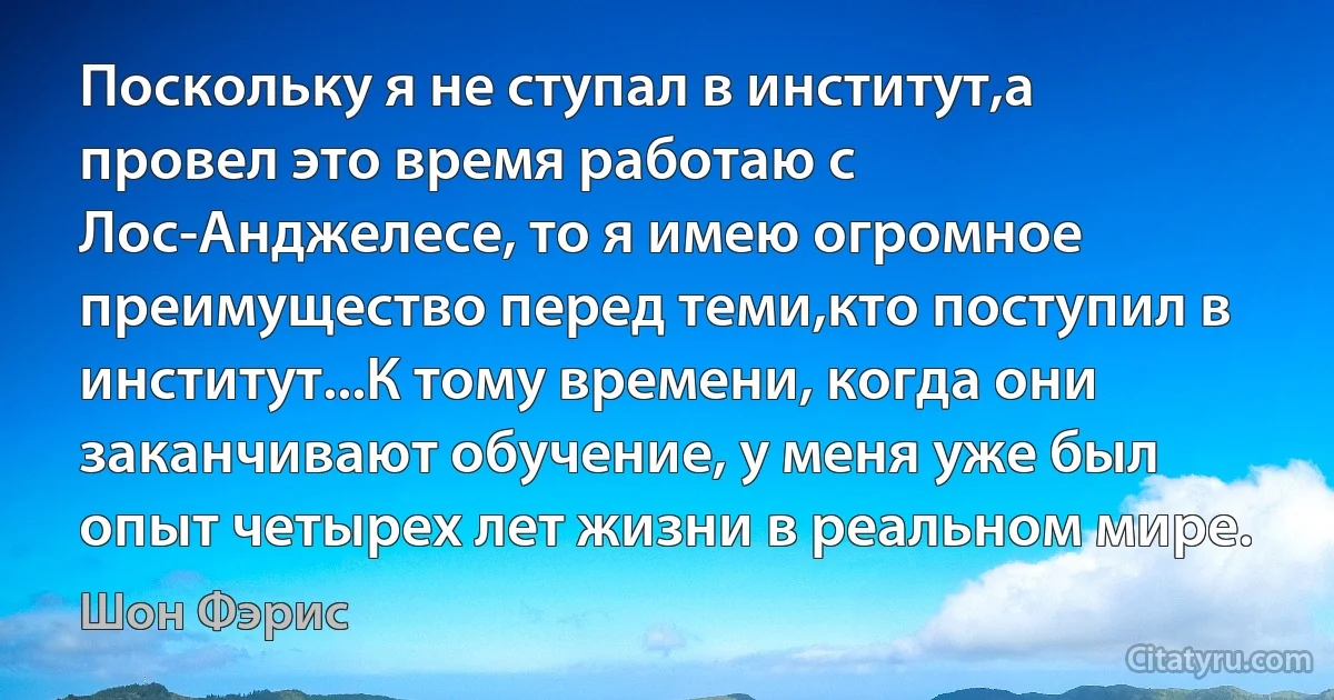 Поскольку я не ступал в институт,а провел это время работаю с Лос-Анджелесе, то я имею огромное преимущество перед теми,кто поступил в институт...К тому времени, когда они заканчивают обучение, у меня уже был опыт четырех лет жизни в реальном мире. (Шон Фэрис)