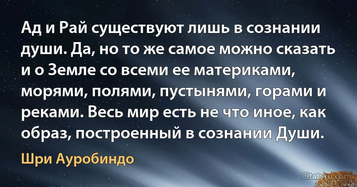 Ад и Рай существуют лишь в сознании души. Да, но то же самое можно сказать и о Земле со всеми ее материками, морями, полями, пустынями, горами и реками. Весь мир есть не что иное, как образ, построенный в сознании Души. (Шри Ауробиндо)