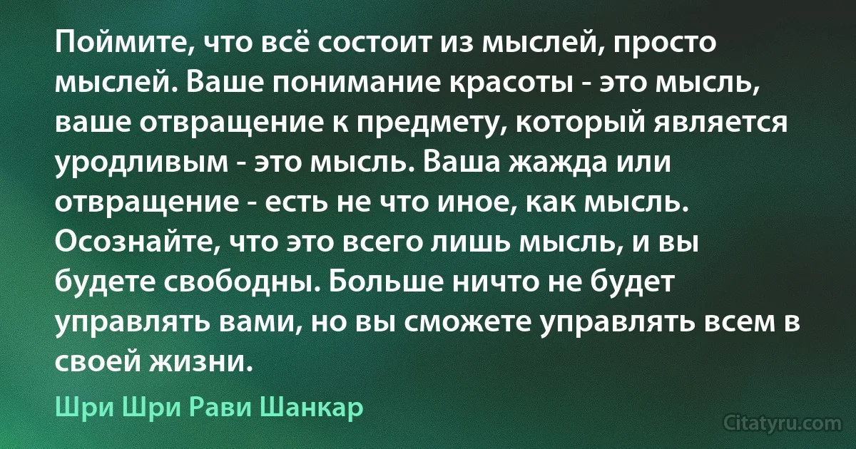 Поймите, что всё состоит из мыслей, просто мыслей. Ваше понимание красоты - это мысль, ваше отвращение к предмету, который является уродливым - это мысль. Ваша жажда или отвращение - есть не что иное, как мысль. Осознайте, что это всего лишь мысль, и вы будете свободны. Больше ничто не будет управлять вами, но вы сможете управлять всем в своей жизни. (Шри Шри Рави Шанкар)