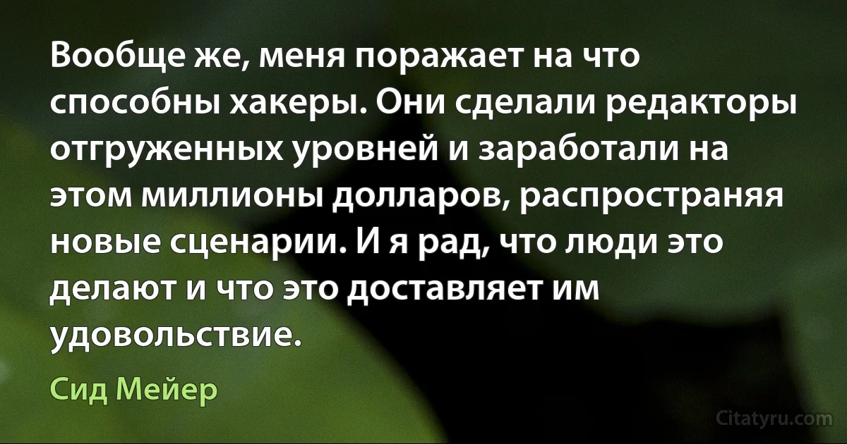 Вообще же, меня поражает на что способны хакеры. Они сделали редакторы отгруженных уровней и заработали на этом миллионы долларов, распространяя новые сценарии. И я рад, что люди это делают и что это доставляет им удовольствие. (Сид Мейер)