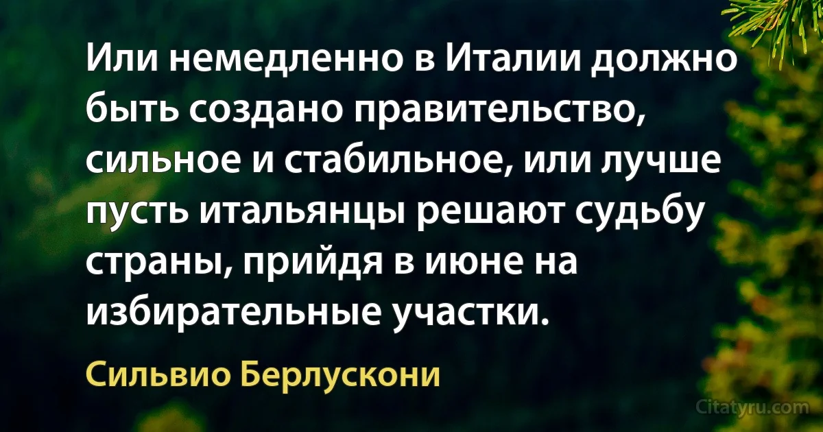 Или немедленно в Италии должно быть создано правительство, сильное и стабильное, или лучше пусть итальянцы решают судьбу страны, прийдя в июне на избирательные участки. (Сильвио Берлускони)