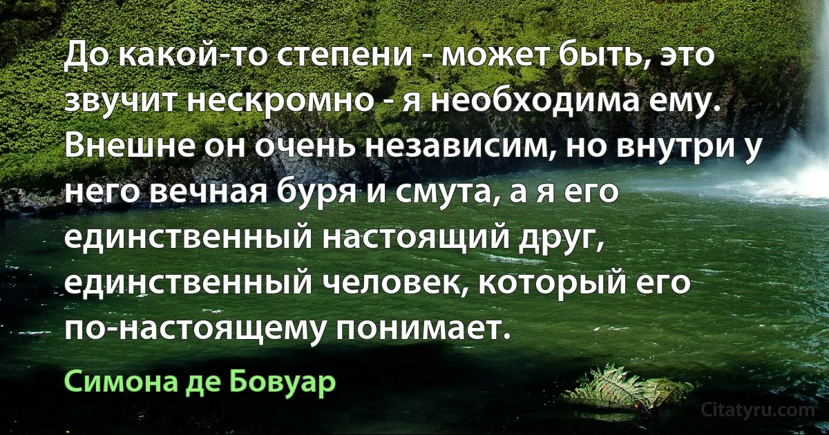 До какой-то степени - может быть, это звучит нескромно - я необходима ему. Внешне он очень независим, но внутри у него вечная буря и смута, а я его единственный настоящий друг, единственный человек, который его по-настоящему понимает. (Симона де Бовуар)