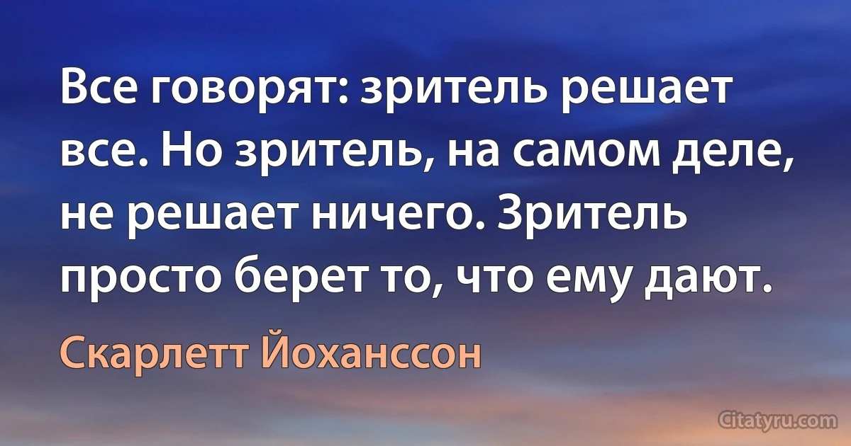 Все говорят: зритель решает все. Но зритель, на самом деле, не решает ничего. Зритель просто берет то, что ему дают. (Скарлетт Йоханссон)