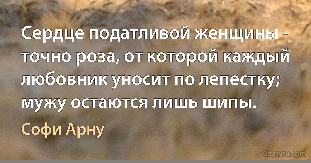 Сердце податливой женщины - точно роза, от которой каждый любовник уносит по лепестку; мужу остаются лишь шипы. (Софи Арну)