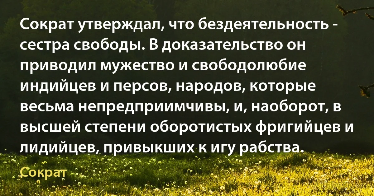 Сократ утверждал, что бездеятельность - сестра свободы. В доказательство он приводил мужество и свободолюбие индийцев и персов, народов, которые весьма непредприимчивы, и, наоборот, в высшей степени оборотистых фригийцев и лидийцев, привыкших к игу рабства. (Сократ)