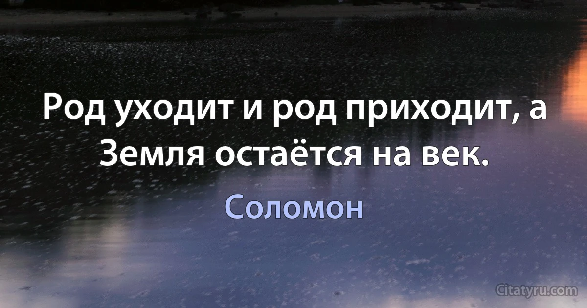 Род уходит и род приходит, а Земля остаётся на век. (Соломон)