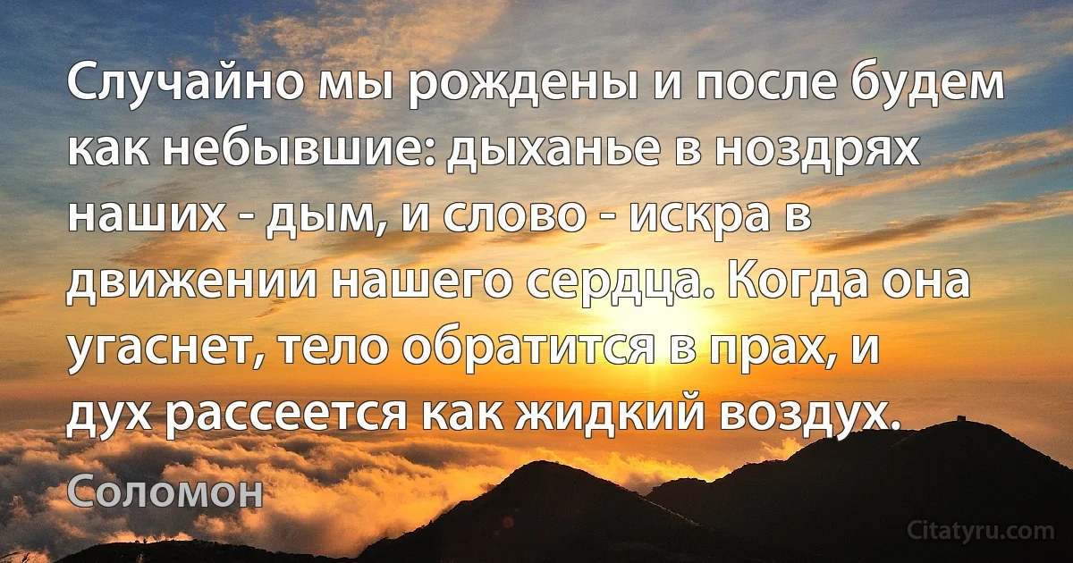 Случайно мы рождены и после будем как небывшие: дыханье в ноздрях наших - дым, и слово - искра в движении нашего сердца. Когда она угаснет, тело обратится в прах, и дух рассеется как жидкий воздух. (Соломон)