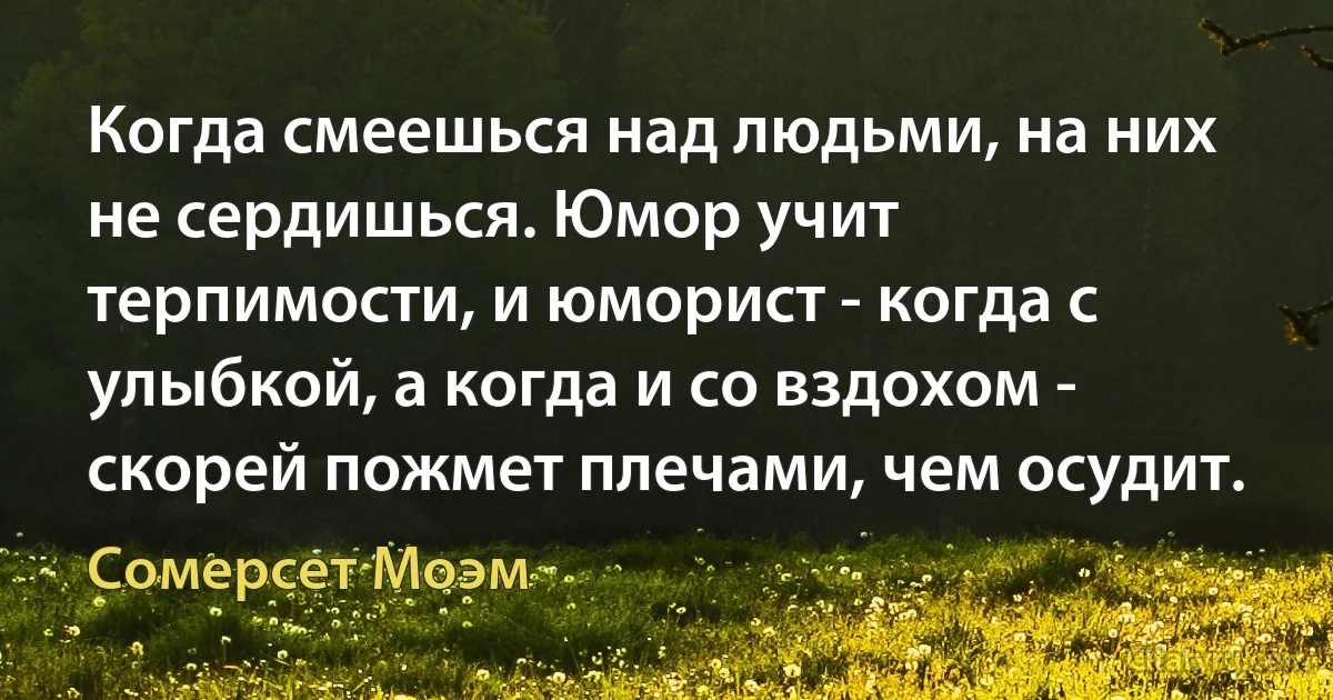 Когда смеешься над людьми, на них не сердишься. Юмор учит терпимости, и юморист - когда с улыбкой, а когда и со вздохом - скорей пожмет плечами, чем осудит. (Сомерсет Моэм)