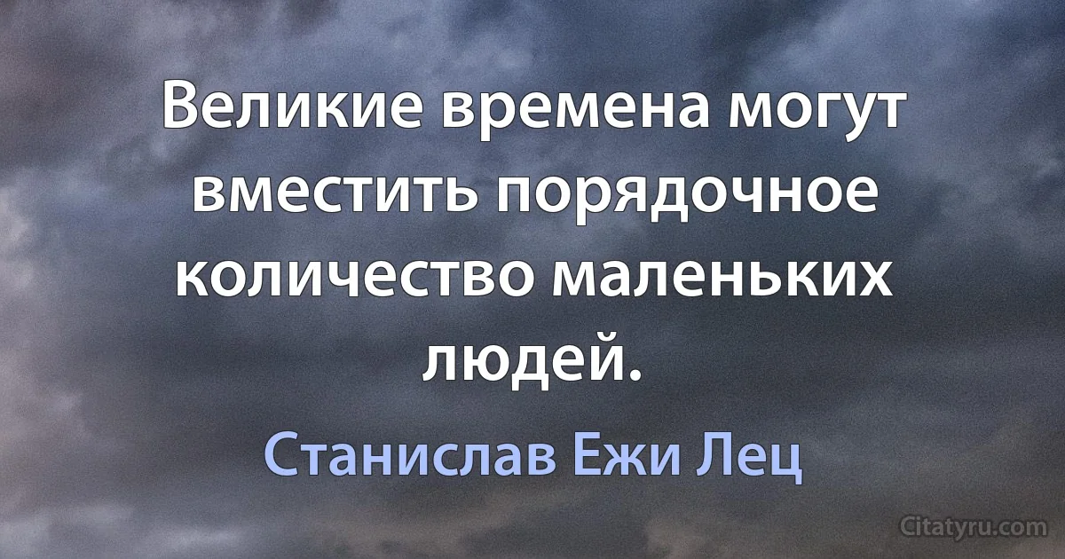 Великие времена могут вместить порядочное количество маленьких людей. (Станислав Ежи Лец)