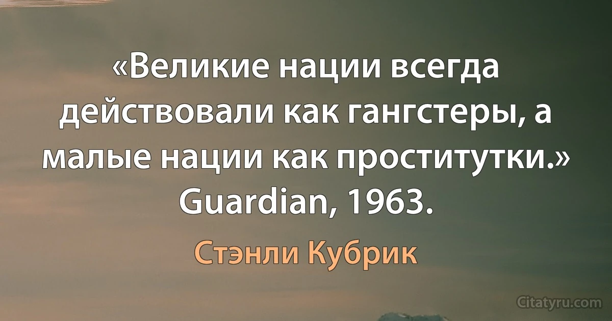 «Великие нации всегда действовали как гангстеры, а малые нации как проститутки.» Guardian, 1963. (Стэнли Кубрик)