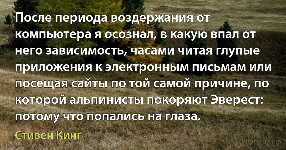 После периода воздержания от компьютера я осознал, в какую впал от него зависимость, часами читая глупые приложения к электронным письмам или посещая сайты по той самой причине, по которой альпинисты покоряют Эверест: потому что попались на глаза. (Стивен Кинг)