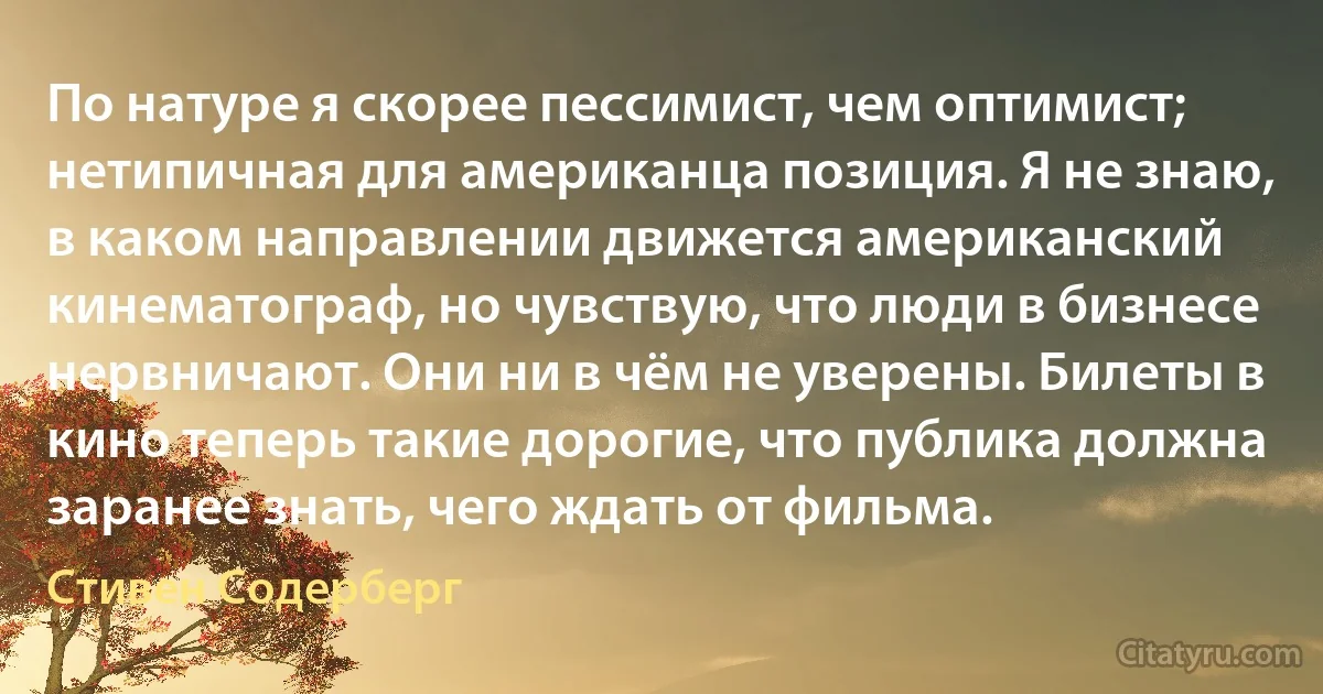 По натуре я скорее пессимист, чем оптимист; нетипичная для американца позиция. Я не знаю, в каком направлении движется американский кинематограф, но чувствую, что люди в бизнесе нервничают. Они ни в чём не уверены. Билеты в кино теперь такие дорогие, что публика должна заранее знать, чего ждать от фильма. (Стивен Содерберг)