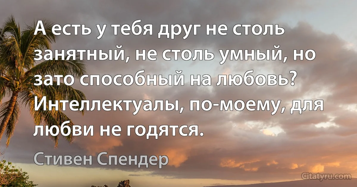 А есть у тебя друг не столь занятный, не столь умный, но зато способный на любовь? Интеллектуалы, по-моему, для любви не годятся. (Стивен Спендер)