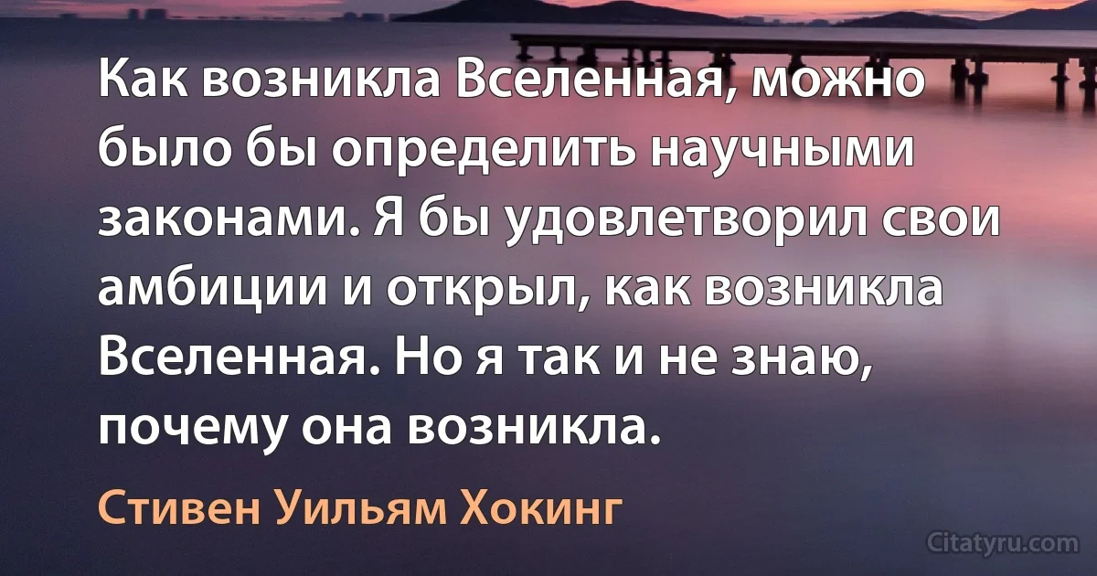 Как возникла Вселенная, можно было бы определить научными законами. Я бы удовлетворил свои амбиции и открыл, как возникла Вселенная. Но я так и не знаю, почему она возникла. (Стивен Уильям Хокинг)