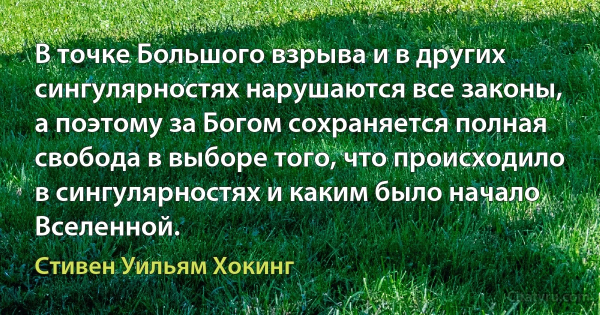 В точке Большого взрыва и в других сингулярностях нарушаются все законы, а поэтому за Богом сохраняется полная свобода в выборе того, что происходило в сингулярностях и каким было начало Вселенной. (Стивен Уильям Хокинг)