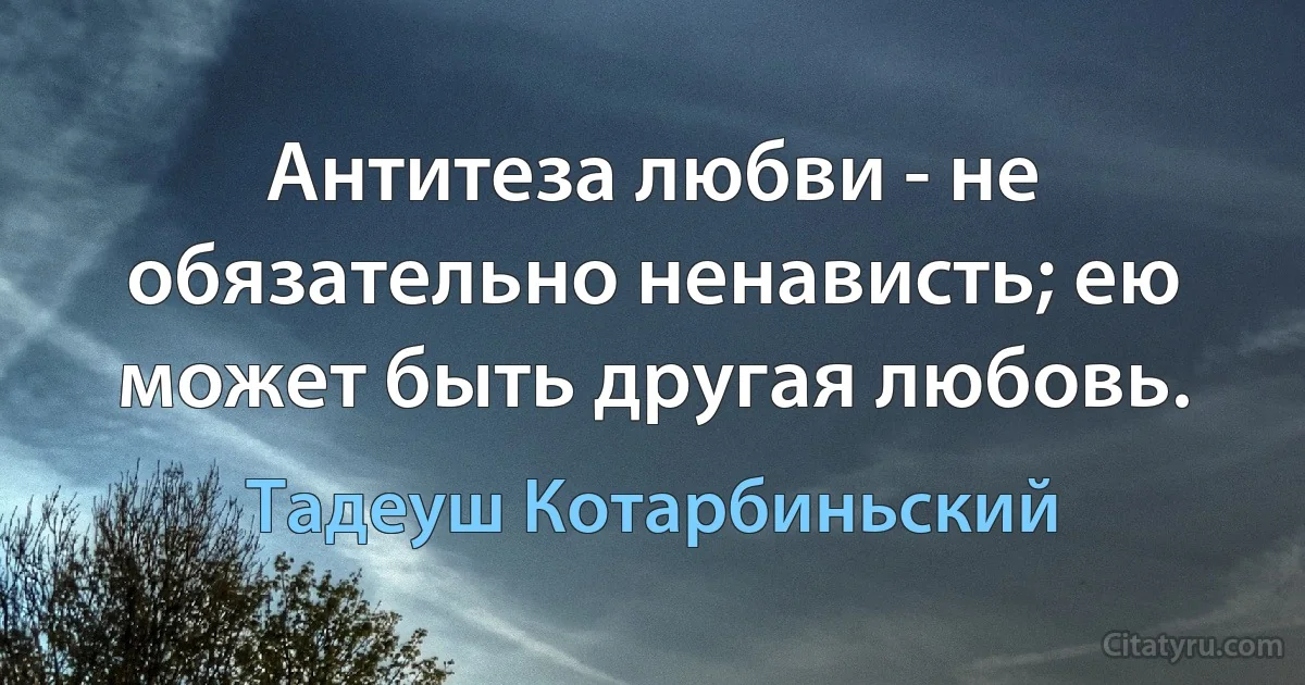 Антитеза любви - не обязательно ненависть; ею может быть другая любовь. (Тадеуш Котарбиньский)