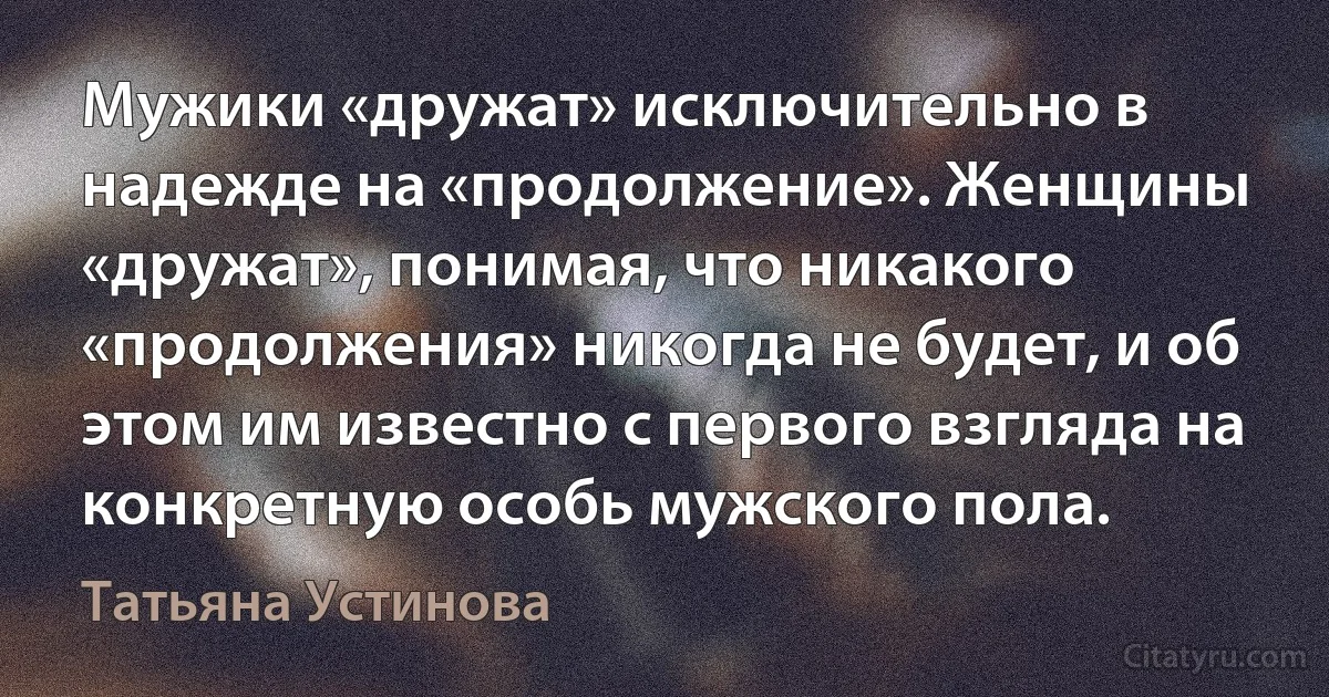 Мужики «дружат» исключительно в надежде на «продолжение». Женщины «дружат», понимая, что никакого «продолжения» никогда не будет, и об этом им известно с первого взгляда на конкретную особь мужского пола. (Татьяна Устинова)