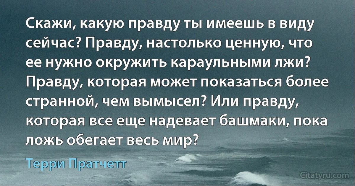 Скажи, какую правду ты имеешь в виду сейчас? Правду, настолько ценную, что ее нужно окружить караульными лжи? Правду, которая может показаться более странной, чем вымысел? Или правду, которая все еще надевает башмаки, пока ложь обегает весь мир? (Терри Пратчетт)