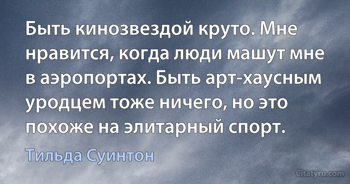 Быть кинозвездой круто. Мне нравится, когда люди машут мне в аэропортах. Быть арт-хаусным уродцем тоже ничего, но это похоже на элитарный спорт. (Тильда Суинтон)