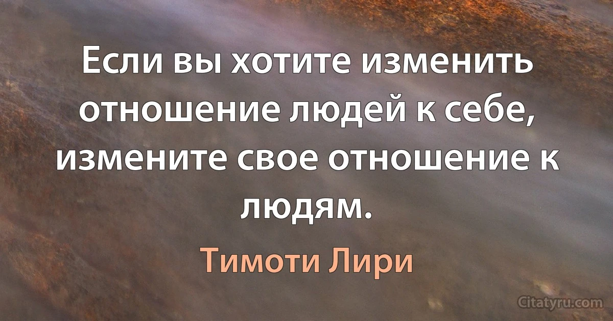 Если вы хотите изменить отношение людей к себе, измените свое отношение к людям. (Тимоти Лири)