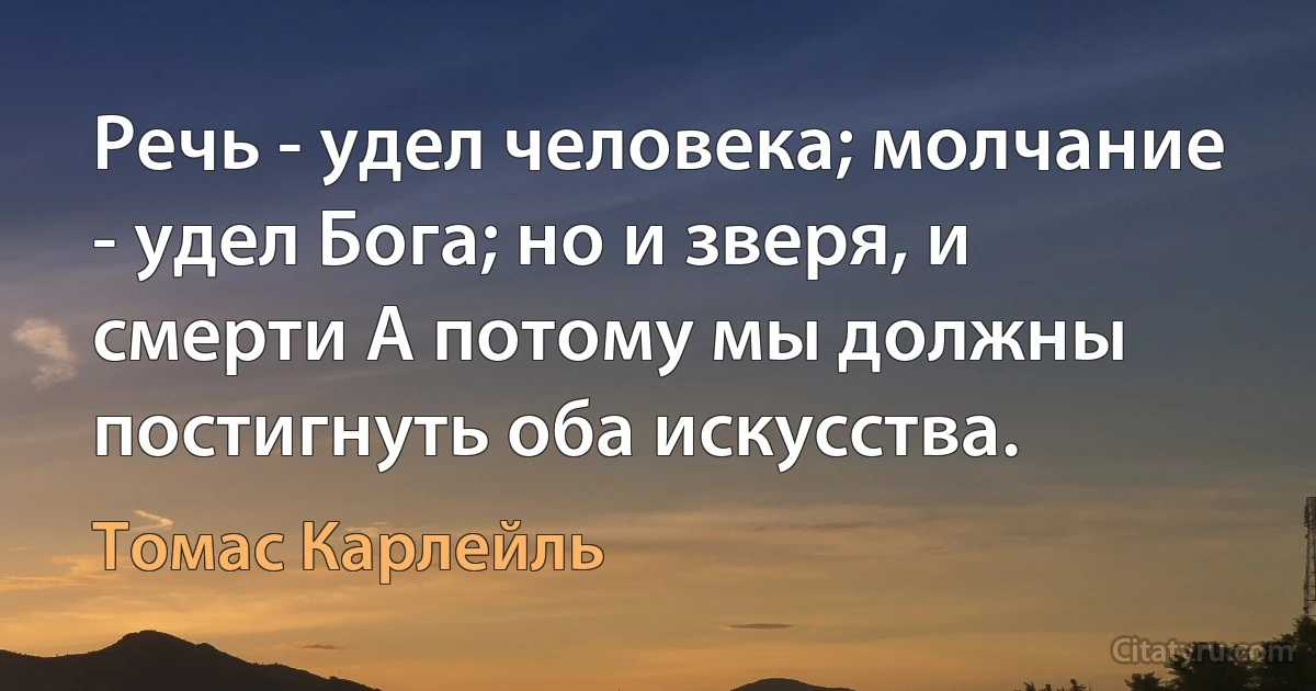 Речь - удел человека; молчание - удел Бога; но и зверя, и смерти А потому мы должны постигнуть оба искусства. (Томас Карлейль)