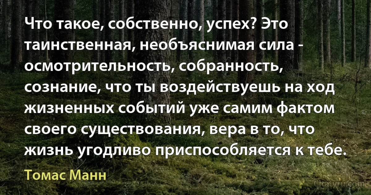 Что такое, собственно, успех? Это таинственная, необъяснимая сила - осмотрительность, собранность, сознание, что ты воздействуешь на ход жизненных событий уже самим фактом своего существования, вера в то, что жизнь угодливо приспособляется к тебе. (Томас Манн)