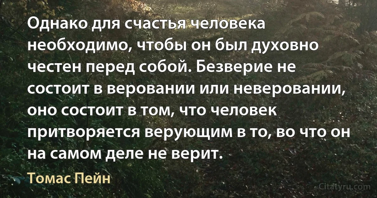 Однако для счастья человека необходимо, чтобы он был духовно честен перед собой. Безверие не состоит в веровании или неверовании, оно состоит в том, что человек притворяется верующим в то, во что он на самом деле не верит. (Томас Пейн)