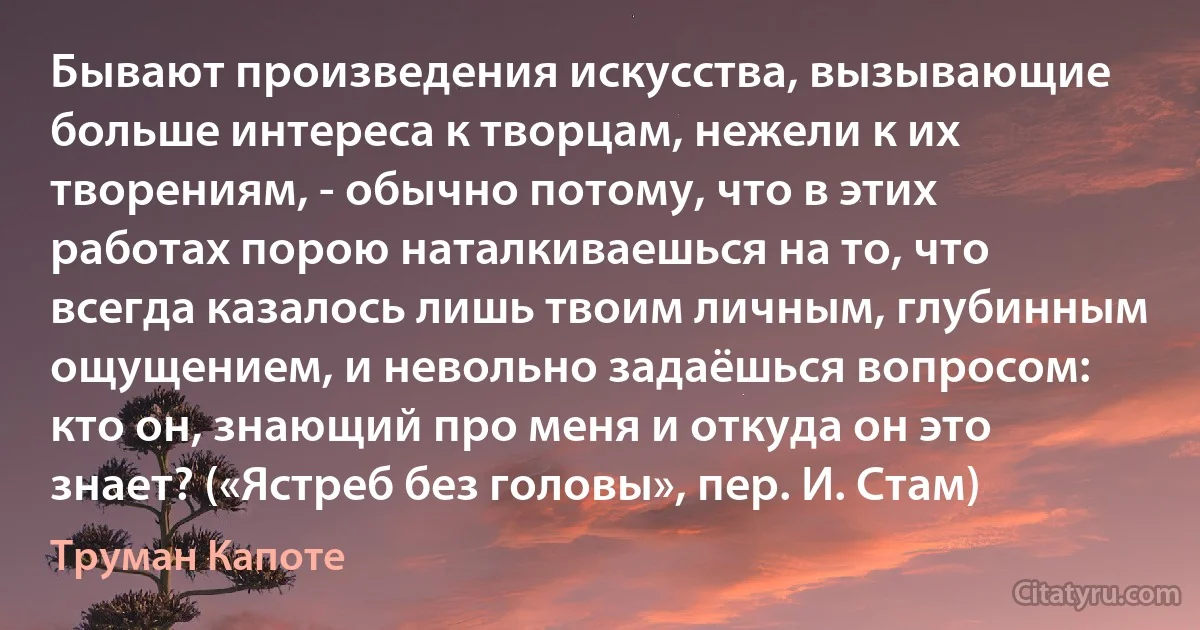 Бывают произведения искусства, вызывающие больше интереса к творцам, нежели к их творениям, - обычно потому, что в этих работах порою наталкиваешься на то, что всегда казалось лишь твоим личным, глубинным ощущением, и невольно задаёшься вопросом: кто он, знающий про меня и откуда он это знает? («Ястреб без головы», пер. И. Стам) (Труман Капоте)