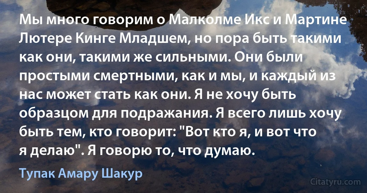 Мы много говорим о Малколме Икс и Мартине Лютере Кинге Младшем, но пора быть такими как они, такими же сильными. Они были простыми смертными, как и мы, и каждый из нас может стать как они. Я не хочу быть образцом для подражания. Я всего лишь хочу быть тем, кто говорит: "Вот кто я, и вот что я делаю". Я говорю то, что думаю. (Тупак Амару Шакур)