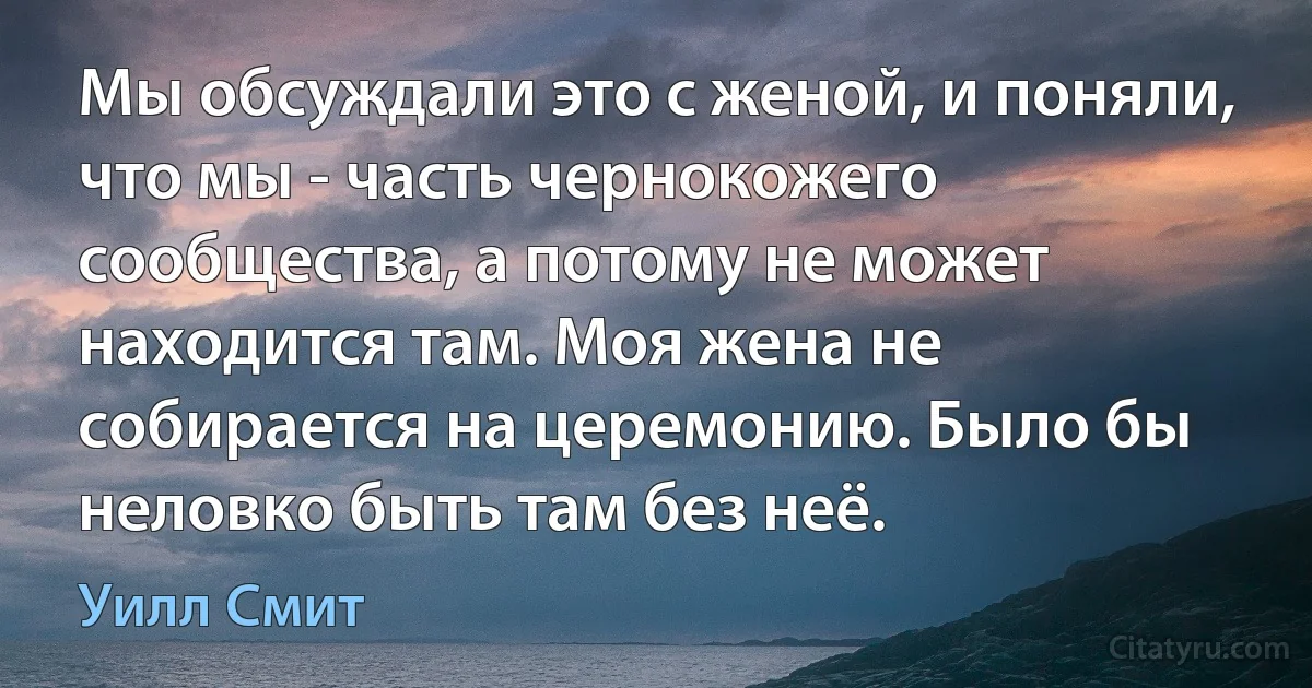 Мы обсуждали это с женой, и поняли, что мы - часть чернокожего сообщества, а потому не может находится там. Моя жена не собирается на церемонию. Было бы неловко быть там без неё. (Уилл Смит)