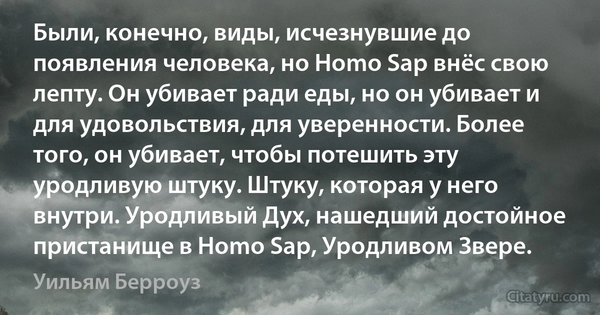 Были, конечно, виды, исчезнувшие до появления человека, но Homo Sap внёс свою лепту. Он убивает ради еды, но он убивает и для удовольствия, для уверенности. Более того, он убивает, чтобы потешить эту уродливую штуку. Штуку, которая у него внутри. Уродливый Дух, нашедший достойное пристанище в Homo Sap, Уродливом Звере. (Уильям Берроуз)