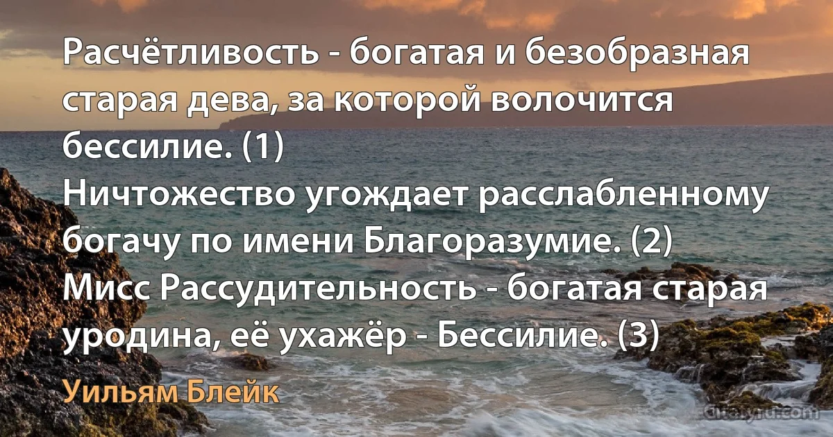 Расчётливость - богатая и безобразная старая дева, за которой волочится бессилие. (1)
Ничтожество угождает расслабленному богачу по имени Благоразумие. (2)
Мисс Рассудительность - богатая старая уродина, её ухажёр - Бессилие. (3) (Уильям Блейк)