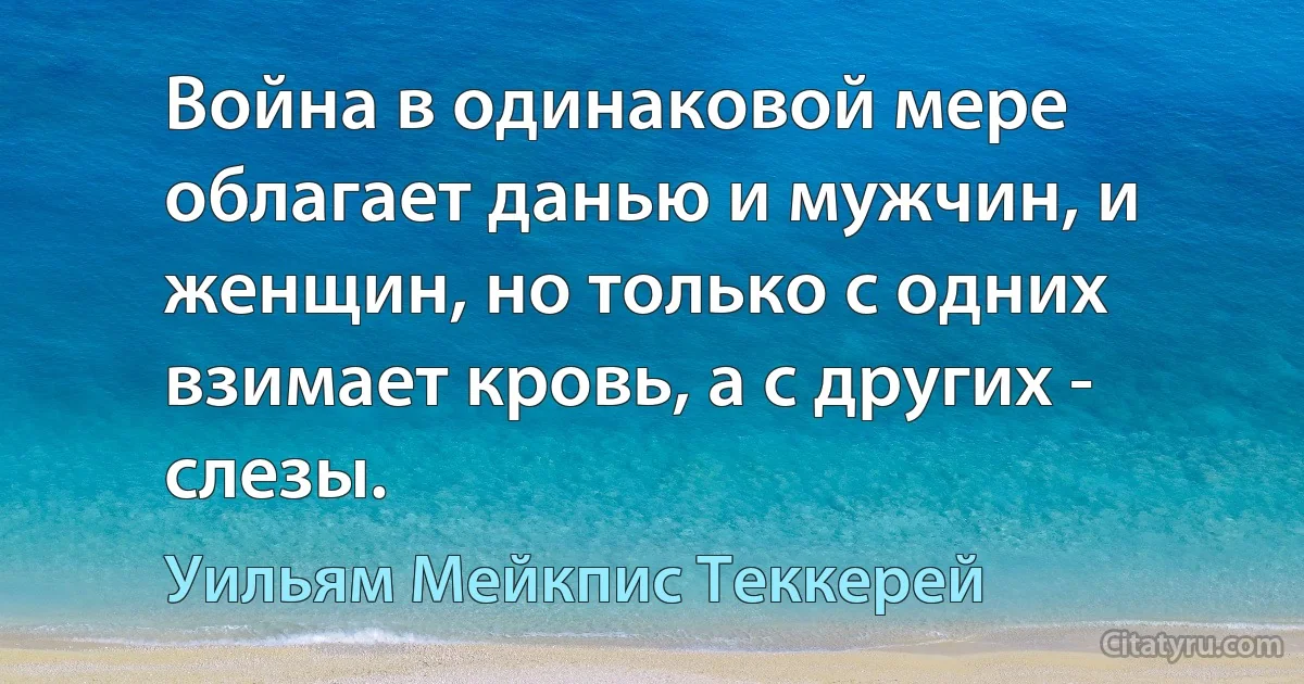 Война в одинаковой мере облагает данью и мужчин, и женщин, но только с одних взимает кровь, а с других - слезы. (Уильям Мейкпис Теккерей)