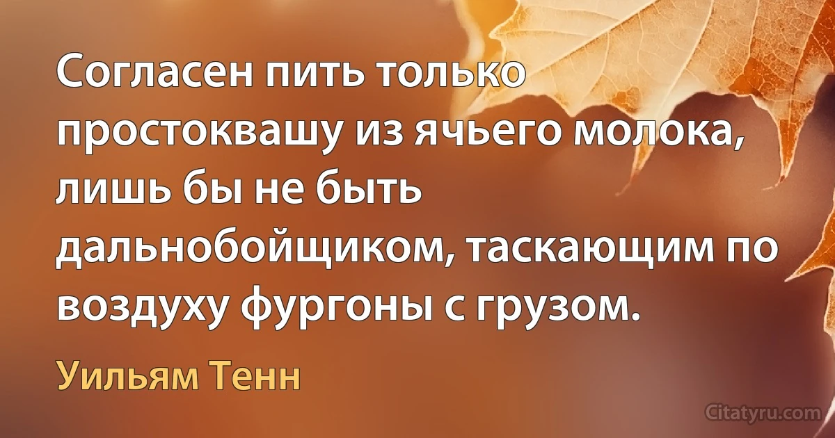 Согласен пить только простоквашу из ячьего молока, лишь бы не быть дальнобойщиком, таскающим по воздуху фургоны с грузом. (Уильям Тенн)