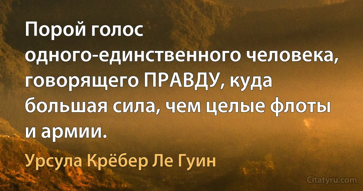 Порой голос одного-единственного человека, говорящего ПРАВДУ, куда большая сила, чем целые флоты и армии. (Урсула Крёбер Ле Гуин)