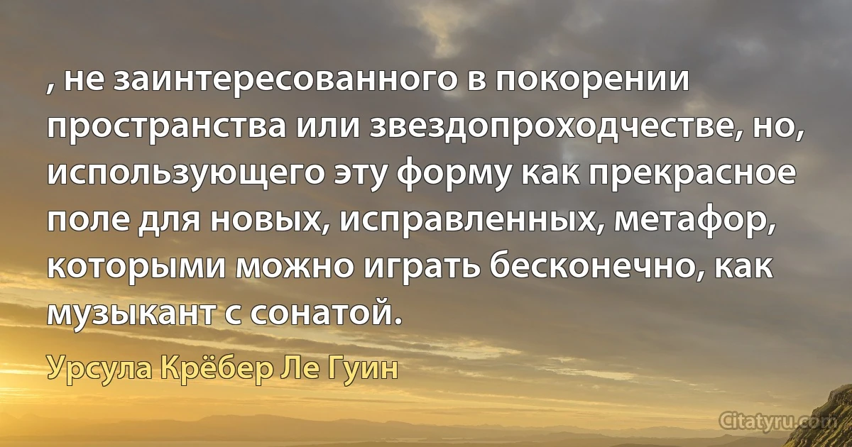 , не заинтересованного в покорении пространства или звездопроходчестве, но, использующего эту форму как прекрасное поле для новых, исправленных, метафор, которыми можно играть бесконечно, как музыкант с сонатой. (Урсула Крёбер Ле Гуин)