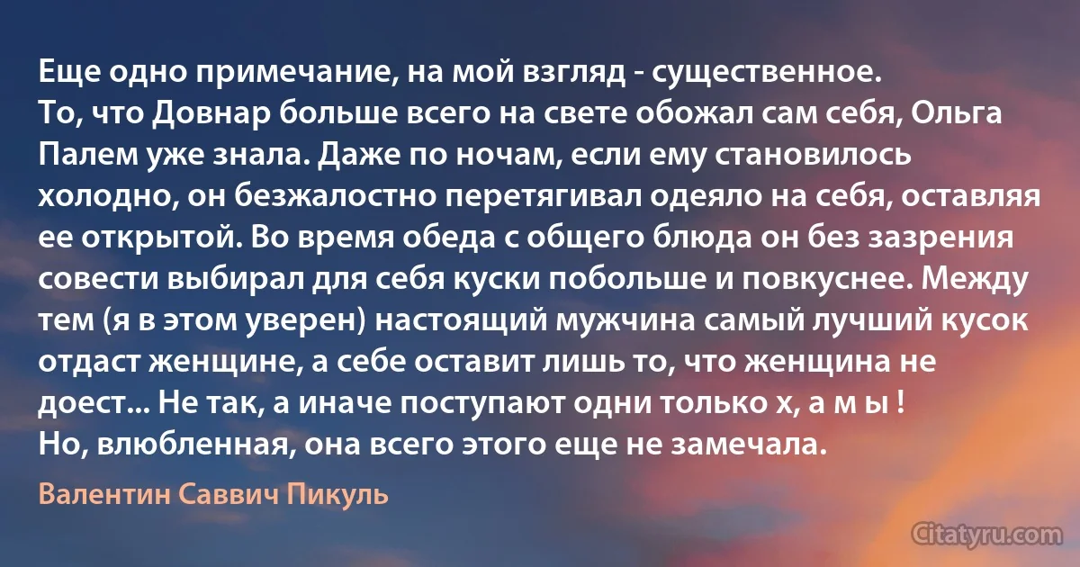 Еще одно примечание, на мой взгляд - существенное.
То, что Довнар больше всего на свете обожал сам себя, Ольга Палем уже знала. Даже по ночам, если ему становилось холодно, он безжалостно перетягивал одеяло на себя, оставляя ее открытой. Во время обеда с общего блюда он без зазрения совести выбирал для себя куски побольше и повкуснее. Между тем (я в этом уверен) настоящий мужчина самый лучший кусок отдаст женщине, а себе оставит лишь то, что женщина не доест... Не так, а иначе поступают одни только х, а м ы ! Но, влюбленная, она всего этого еще не замечала. (Валентин Саввич Пикуль)