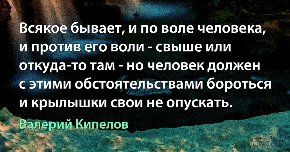 Всякое бывает, и по воле человека, и против его воли - свыше или откуда-то там - но человек должен с этими обстоятельствами бороться и крылышки свои не опускать. (Валерий Кипелов)