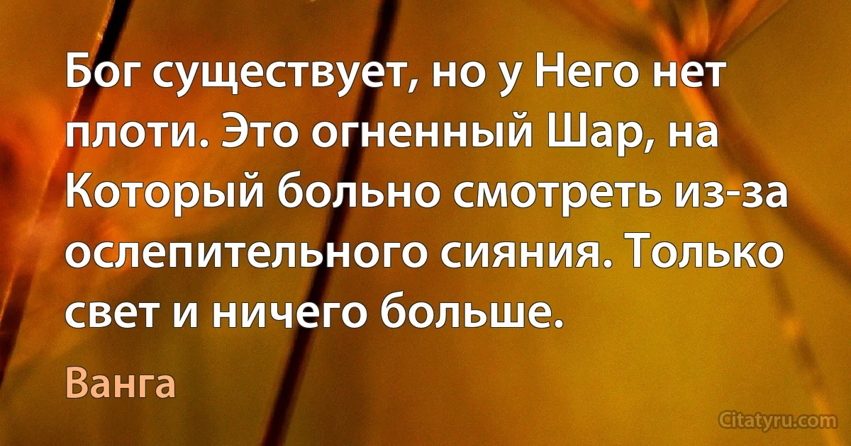 Бог существует, но у Него нет плоти. Это огненный Шар, на Который больно смотреть из-за ослепительного сияния. Только свет и ничего больше. (Ванга)