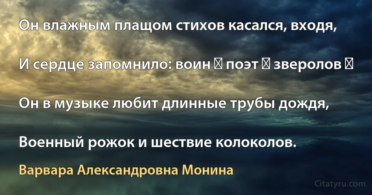 Он влажным плащом стихов касался, входя,

И сердце запомнило: воин ― поэт ― зверолов ―

Он в музыке любит длинные трубы дождя,

Военный рожок и шествие колоколов. (Варвара Александровна Монина)