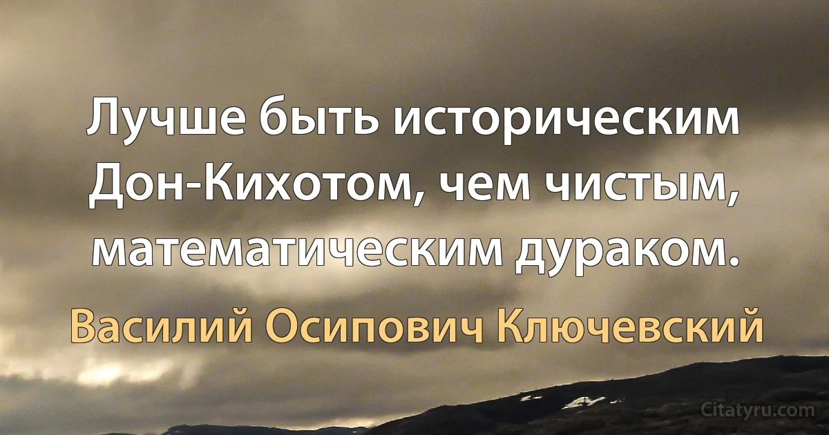 Лучше быть историческим Дон-Кихотом, чем чистым, математическим дураком. (Василий Осипович Ключевский)